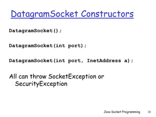 DatagramSocket Constructors
DatagramSocket();
DatagramSocket(int port);
DatagramSocket(int port, InetAddress a);
All can throw SocketException or
SecurityException
Java Socket Programming 28
 
