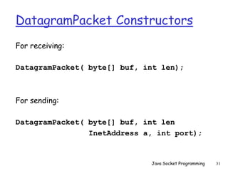 DatagramPacket Constructors
For receiving:
DatagramPacket( byte[] buf, int len);
For sending:
DatagramPacket( byte[] buf, int len
InetAddress a, int port);
Java Socket Programming 31
 