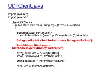 UDPClient.java
import java.io.*;
import java.net.*;
class UDPClient {
public static void main(String args[]) throws Exception
{
BufferedReader inFromUser =
new BufferedReader(new InputStreamReader(System.in));
DatagramSocket clientSocket = new DatagramSocket();
InetAddress IPAddress =
InetAddress.getByName("hostname");
byte[] sendData = new byte[1024];
byte[] receiveData = new byte[1024];
String sentence = inFromUser.readLine();
sendData = sentence.getBytes();
 