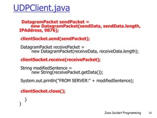 UDPClient.java
DatagramPacket sendPacket =
new DatagramPacket(sendData, sendData.length,
IPAddress, 9876);
clientSocket.send(sendPacket);
DatagramPacket receivePacket =
new DatagramPacket(receiveData, receiveData.length);
clientSocket.receive(receivePacket);
String modifiedSentence =
new String(receivePacket.getData());
System.out.println("FROM SERVER:" + modifiedSentence);
clientSocket.close();
}
}
Java Socket Programming 36
 