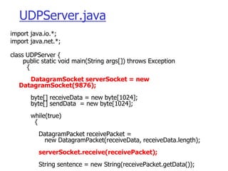 UDPServer.java
import java.io.*;
import java.net.*;
class UDPServer {
public static void main(String args[]) throws Exception
{
DatagramSocket serverSocket = new
DatagramSocket(9876);
byte[] receiveData = new byte[1024];
byte[] sendData = new byte[1024];
while(true)
{
DatagramPacket receivePacket =
new DatagramPacket(receiveData, receiveData.length);
serverSocket.receive(receivePacket);
String sentence = new String(receivePacket.getData());
 