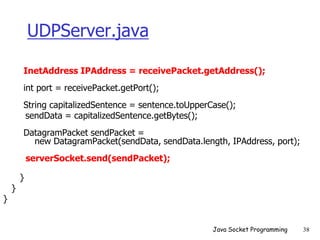 UDPServer.java
InetAddress IPAddress = receivePacket.getAddress();
int port = receivePacket.getPort();
String capitalizedSentence = sentence.toUpperCase();
sendData = capitalizedSentence.getBytes();
DatagramPacket sendPacket =
new DatagramPacket(sendData, sendData.length, IPAddress, port);
serverSocket.send(sendPacket);
}
}
}
Java Socket Programming 38
 