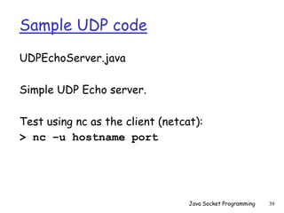 Sample UDP code
UDPEchoServer.java
Simple UDP Echo server.
Test using nc as the client (netcat):
> nc –u hostname port
Java Socket Programming 39
 