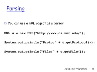Parsing
 You can use a URL object as a parser:
URL u = new URL(“http://www.cs.unr.edu/”);
System.out.println(“Proto:” + u.getProtocol());
System.out.println(“File:” + u.getFile());
Java Socket Programming 42
 