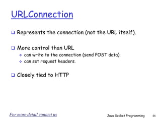 URLConnection
 Represents the connection (not the URL itself).
 More control than URL
 can write to the connection (send POST data).
 can set request headers.
 Closely tied to HTTP
Java Socket Programming 46
For more detail contact us
 