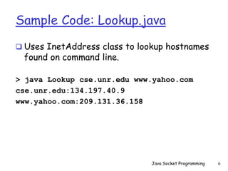 Sample Code: Lookup.java
 Uses InetAddress class to lookup hostnames
found on command line.
> java Lookup cse.unr.edu www.yahoo.com
cse.unr.edu:134.197.40.9
www.yahoo.com:209.131.36.158
Java Socket Programming 6
 