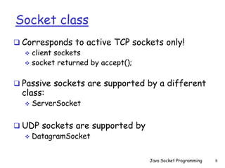Socket class
 Corresponds to active TCP sockets only!
 client sockets
 socket returned by accept();
 Passive sockets are supported by a different
class:
 ServerSocket
 UDP sockets are supported by
 DatagramSocket
Java Socket Programming 8
 