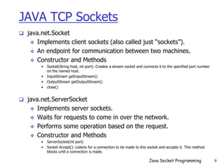 JAVA TCP Sockets
 java.net.Socket
 Implements client sockets (also called just “sockets”).
 An endpoint for communication between two machines.
 Constructor and Methods
• Socket(String host, int port): Creates a stream socket and connects it to the specified port number
on the named host.
• InputStream getInputStream()
• OutputStream getOutputStream()
• close()
 java.net.ServerSocket
 Implements server sockets.
 Waits for requests to come in over the network.
 Performs some operation based on the request.
 Constructor and Methods
• ServerSocket(int port)
• Socket Accept(): Listens for a connection to be made to this socket and accepts it. This method
blocks until a connection is made.
Java Socket Programming 9
 