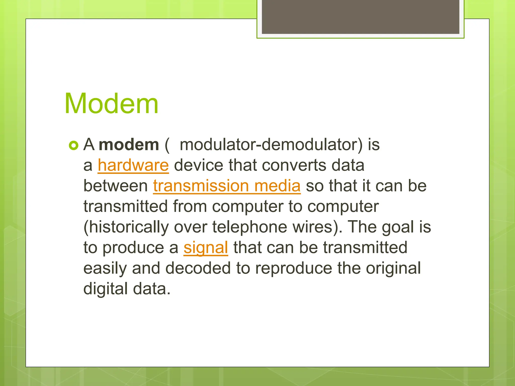 Modem
 A modem ( modulator-demodulator) is
a hardware device that converts data
between transmission media so that it can be
transmitted from computer to computer
(historically over telephone wires). The goal is
to produce a signal that can be transmitted
easily and decoded to reproduce the original
digital data.
 