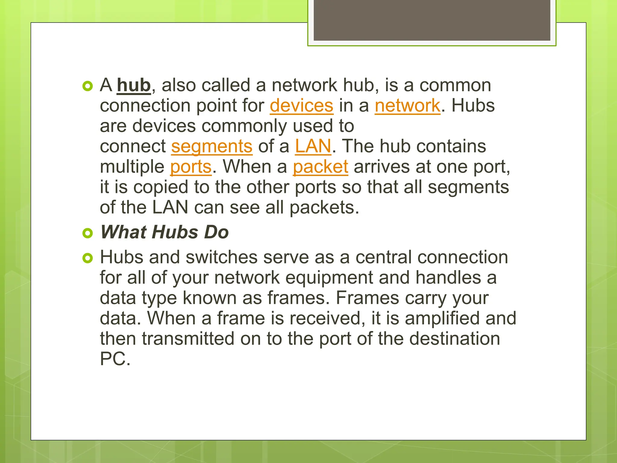  A hub, also called a network hub, is a common
connection point for devices in a network. Hubs
are devices commonly used to
connect segments of a LAN. The hub contains
multiple ports. When a packet arrives at one port,
it is copied to the other ports so that all segments
of the LAN can see all packets.
 What Hubs Do
 Hubs and switches serve as a central connection
for all of your network equipment and handles a
data type known as frames. Frames carry your
data. When a frame is received, it is amplified and
then transmitted on to the port of the destination
PC.
 