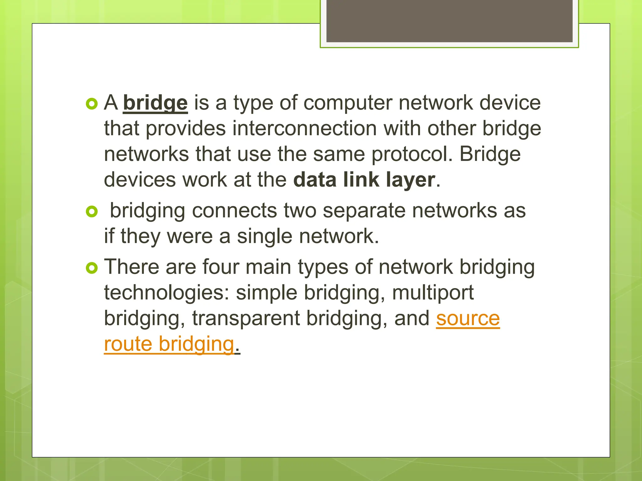  A bridge is a type of computer network device
that provides interconnection with other bridge
networks that use the same protocol. Bridge
devices work at the data link layer.
 bridging connects two separate networks as
if they were a single network.
 There are four main types of network bridging
technologies: simple bridging, multiport
bridging, transparent bridging, and source
route bridging.
 