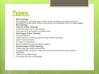Types:
 BUS Topology
 Bus topology is a network type in which every computer and network device is
connected to single cable. When it has exactly two endpoints, then it is called Linear
Bus topology.
 Features of Bus Topology
 It transmits data only in one direction.
 Every device is connected to a single cable.
 Advantages of Bus Topology
 It is cost effective.
 Cable required is least compared to other network topology.
 Used in small networks.
 It is easy to understand.
 Easy to expand joining two cables together.
 Disadvantages of Bus Topology
 Cables fails then whole network fails.
 If network traffic is heavy or nodes are more the performance of the network
decreases.
 Cable has a limited length.
 It is slower than the ring topology.
 