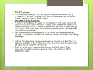  RING Topology:
 It is called ring topology because it forms a ring as each computer is
connected to another computer, with the last one connected to the first.
Exactly two neighbors for each device.
 Features of Ring Topology:
 A number of repeaters are used for Ring topology with large number of
nodes, because if someone wants to send some data to the last node in
the ring topology with 100 nodes, then the data will have to pass through
99 nodes to reach the 100th node. Hence to prevent data loss repeaters
are used in the network.
 The transmission is unidirectional, but it can be made bidirectional by
having 2 connections between each Network Node, it is called Dual Ring
Topology.
 In Dual Ring Topology, two ring networks are formed, and data flow is in
opposite direction in them. Also, if one ring fails, the second ring can act
as a backup, to keep the network up.
 Data is transferred in a sequential manner that is bit by bit. Data
transmitted, has to pass through each node of the network, till the
destination node.
 