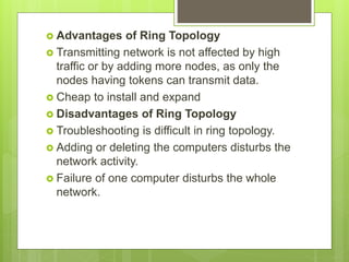  Advantages of Ring Topology
 Transmitting network is not affected by high
traffic or by adding more nodes, as only the
nodes having tokens can transmit data.
 Cheap to install and expand
 Disadvantages of Ring Topology
 Troubleshooting is difficult in ring topology.
 Adding or deleting the computers disturbs the
network activity.
 Failure of one computer disturbs the whole
network.
 