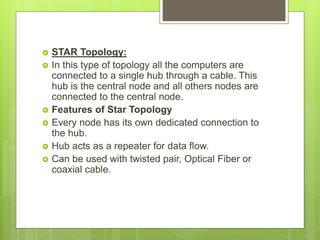  STAR Topology:
 In this type of topology all the computers are
connected to a single hub through a cable. This
hub is the central node and all others nodes are
connected to the central node.
 Features of Star Topology
 Every node has its own dedicated connection to
the hub.
 Hub acts as a repeater for data flow.
 Can be used with twisted pair, Optical Fiber or
coaxial cable.
 