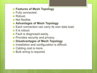  Features of Mesh Topology
 Fully connected.
 Robust.
 Not flexible.
 Advantages of Mesh Topology
 Each connection can carry its own data load.
 It is robust.
 Fault is diagnosed easily.
 Provides security and privacy.
 Disadvantages of Mesh Topology
 Installation and configuration is difficult.
 Cabling cost is more.
 Bulk wiring is required.
 