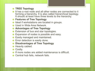  TREE Topology
 It has a root node and all other nodes are connected to it
forming a hierarchy. It is also called hierarchical topology.
It should at least have three levels to the hierarchy.
 Features of Tree Topology
 Ideal if workstations are located in groups.
 Used in Wide Area Network.
 Advantages of Tree Topology
 Extension of bus and star topologies.
 Expansion of nodes is possible and easy.
 Easily managed and maintained.
 Error detection is easily done.
 Disadvantages of Tree Topology
 Heavily cabled.
 Costly.
 If more nodes are added maintenance is difficult.
 Central hub fails, network fails.
 