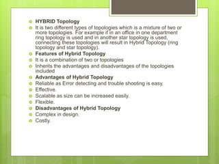 HYBRID Topology
 It is two different types of topologies which is a mixture of two or
more topologies. For example if in an office in one department
ring topology is used and in another star topology is used,
connecting these topologies will result in Hybrid Topology (ring
topology and star topology).
 Features of Hybrid Topology
 It is a combination of two or topologies
 Inherits the advantages and disadvantages of the topologies
included
 Advantages of Hybrid Topology
 Reliable as Error detecting and trouble shooting is easy.
 Effective.
 Scalable as size can be increased easily.
 Flexible.
 Disadvantages of Hybrid Topology
 Complex in design.
 Costly.
 