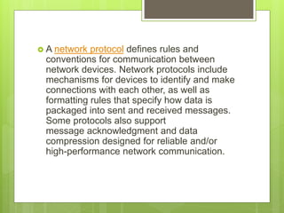  A network protocol defines rules and
conventions for communication between
network devices. Network protocols include
mechanisms for devices to identify and make
connections with each other, as well as
formatting rules that specify how data is
packaged into sent and received messages.
Some protocols also support
message ​acknowledgment and data
compression designed for reliable and/or
high-performance network communication.
 