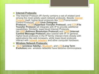  Internet Protocols:
 The Internet Protocol (IP) family contains a set of related (and
among the most widely used) network protocols. Beside Internet
Protocol itself, higher-level protocols like TCP(Transmission
Control Protocol), UDP(User Datagram
Protocol), HTTP(Hypertext Transfer Protocol), and FTP(File
Transfer Protocol) all integrate with IP to provide additional
capabilities. Similarly, lower-level Internet Protocols
like ARP(Address Resolution Protocol) and ICMP(Internet
Control Message Protocol) also coexist with IP. In general,
higher-level protocols in the IP family interact more closely with
applications like web browsers, while lower-level protocols
interact with network adapters and other computer hardware.
 Wireless Network Protocols:
 Wi-Fi(wireless fidelity), Bluetooth, and LTE(Long Term
Evolution) are wireless networks have become commonplace.
 