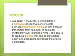 Modem
 A modem ( modulator-demodulator) is
a hardware device that converts data
between transmission media so that it can be
transmitted from computer to computer
(historically over telephone wires). The goal is
to produce a signal that can be transmitted
easily and decoded to reproduce the original
digital data.
 
