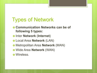 Types of Network
 Communication Networks can be of
following 5 types:
 Inter Network (Internet)
 Local Area Network (LAN)
 Metropolitan Area Network (MAN)
 Wide Area Network (WAN)
 Wireless.
 