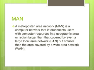 MAN
 A metropolitan area network (MAN) is a
computer network that interconnects users
with computer resources in a geographic area
or region larger than that covered by even a
large local area network (LAN) but smaller
than the area covered by a wide area network
(WAN).
 