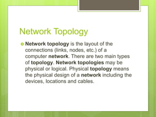 Network Topology
 Network topology is the layout of the
connections (links, nodes, etc.) of a
computer network. There are two main types
of topology. Network topologies may be
physical or logical. Physical topology means
the physical design of a network including the
devices, locations and cables.
 