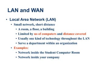 13
LAN and WAN
• Local Area Network (LAN)
• Small network, short distance
• A room, a floor, a building
• Limited by no of computers and distance covered
• Usually one kind of technology throughout the LAN
• Serve a department within an organization
• Examples:
• Network inside the Student Computer Room
• Network inside your company
 
