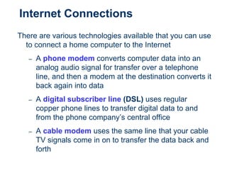 Internet Connections
There are various technologies available that you can use
to connect a home computer to the Internet
– A phone modem converts computer data into an
analog audio signal for transfer over a telephone
line, and then a modem at the destination converts it
back again into data
– A digital subscriber line (DSL) uses regular
copper phone lines to transfer digital data to and
from the phone company’s central office
– A cable modem uses the same line that your cable
TV signals come in on to transfer the data back and
forth
 