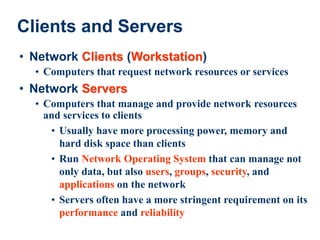 25
Clients and Servers
• Network Clients (Workstation)
• Computers that request network resources or services
• Network Servers
• Computers that manage and provide network resources
and services to clients
• Usually have more processing power, memory and
hard disk space than clients
• Run Network Operating System that can manage not
only data, but also users, groups, security, and
applications on the network
• Servers often have a more stringent requirement on its
performance and reliability
 