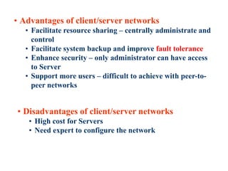 26
• Advantages of client/server networks
• Facilitate resource sharing – centrally administrate and
control
• Facilitate system backup and improve fault tolerance
• Enhance security – only administrator can have access
to Server
• Support more users – difficult to achieve with peer-to-
peer networks
• Disadvantages of client/server networks
• High cost for Servers
• Need expert to configure the network
 