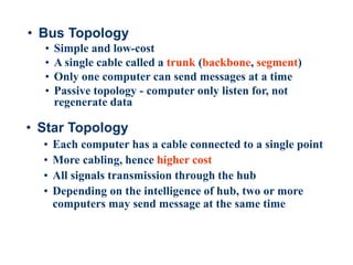 28
• Bus Topology
• Simple and low-cost
• A single cable called a trunk (backbone, segment)
• Only one computer can send messages at a time
• Passive topology - computer only listen for, not
regenerate data
• Star Topology
• Each computer has a cable connected to a single point
• More cabling, hence higher cost
• All signals transmission through the hub
• Depending on the intelligence of hub, two or more
computers may send message at the same time
 