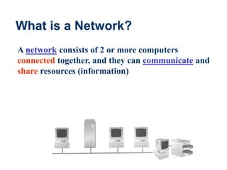 3
What is a Network?
A network consists of 2 or more computers
connected together, and they can communicate and
share resources (information)
 