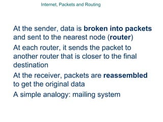 Internet, Packets and Routing
At the sender, data is broken into packets
and sent to the nearest node (router)
At each router, it sends the packet to
another router that is closer to the final
destination
At the receiver, packets are reassembled
to get the original data
A simple analogy: mailing system
 