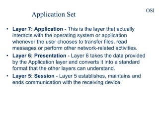 • Layer 7: Application - This is the layer that actually
interacts with the operating system or application
whenever the user chooses to transfer files, read
messages or perform other network-related activities.
• Layer 6: Presentation - Layer 6 takes the data provided
by the Application layer and converts it into a standard
format that the other layers can understand.
• Layer 5: Session - Layer 5 establishes, maintains and
ends communication with the receiving device.
Application Set
OSI
 
