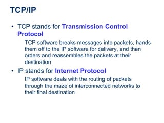 TCP/IP
• TCP stands for Transmission Control
Protocol
TCP software breaks messages into packets, hands
them off to the IP software for delivery, and then
orders and reassembles the packets at their
destination
• IP stands for Internet Protocol
IP software deals with the routing of packets
through the maze of interconnected networks to
their final destination
 
