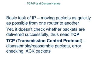 TCP/IP and Domain Names
Basic task of IP – moving packets as quickly
as possible from one router to another
Yet, it doesn’t check whether packets are
delivered successfully, thus need TCP
TCP (Transmission Control Protocol) –
disassemble/reassemble packets, error
checking, ACK packets
 