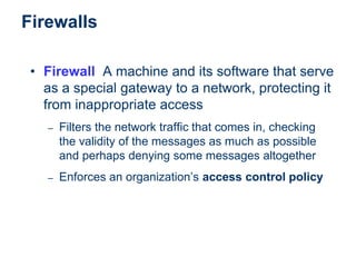 Firewalls
• Firewall A machine and its software that serve
as a special gateway to a network, protecting it
from inappropriate access
– Filters the network traffic that comes in, checking
the validity of the messages as much as possible
and perhaps denying some messages altogether
– Enforces an organization’s access control policy
 