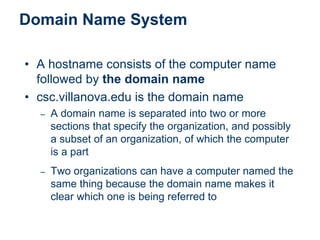 Domain Name System
• A hostname consists of the computer name
followed by the domain name
• csc.villanova.edu is the domain name
– A domain name is separated into two or more
sections that specify the organization, and possibly
a subset of an organization, of which the computer
is a part
– Two organizations can have a computer named the
same thing because the domain name makes it
clear which one is being referred to
 