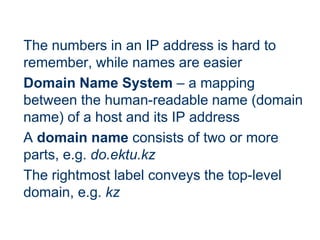 The numbers in an IP address is hard to
remember, while names are easier
Domain Name System – a mapping
between the human-readable name (domain
name) of a host and its IP address
A domain name consists of two or more
parts, e.g. do.ektu.kz
The rightmost label conveys the top-level
domain, e.g. kz
 