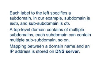 Each label to the left specifies a
subdomain, in our example, subdomain is
ektu, and sub-subdomain is do.
A top-level domain contains of multiple
subdomains, each subdomain can contain
multiple sub-subdomain, so on.
Mapping between a domain name and an
IP address is stored on DNS server.
 