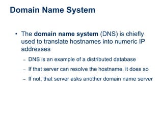 Domain Name System
• The domain name system (DNS) is chiefly
used to translate hostnames into numeric IP
addresses
– DNS is an example of a distributed database
– If that server can resolve the hostname, it does so
– If not, that server asks another domain name server
 