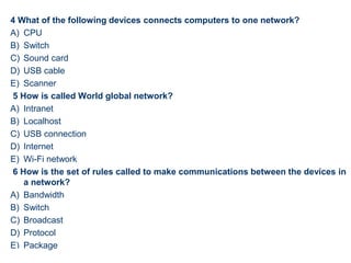 4 What of the following devices connects computers to one network?
A) CPU
B) Switch
C) Sound card
D) USB cable
E) Scanner
5 How is called World global network?
A) Intranet
B) Localhost
C) USB connection
D) Internet
E) Wi-Fi network
6 How is the set of rules called to make communications between the devices in
a network?
A) Bandwidth
B) Switch
C) Broadcast
D) Protocol
E) Package
52
 