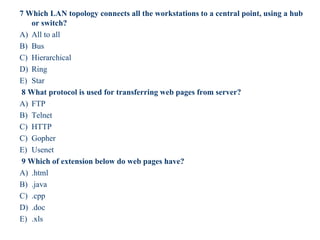 7 Which LAN topology connects all the workstations to a central point, using a hub
or switch?
A) All to all
B) Bus
C) Hierarchical
D) Ring
E) Star
8 What protocol is used for transferring web pages from server?
A) FTP
B) Telnet
C) HTTP
C) Gopher
E) Usenet
9 Which of extension below do web pages have?
A) .html
B) .java
C) .cpp
D) .doc
E) .xls
53
 