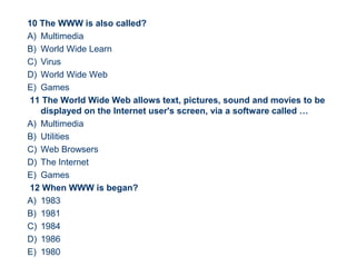10 The WWW is also called?
A) Multimedia
B) World Wide Learn
C) Virus
D) World Wide Web
E) Games
11 The World Wide Web allows text, pictures, sound and movies to be
displayed on the Internet user's screen, via a software called …
A) Multimedia
B) Utilities
C) Web Browsers
D) The Internet
E) Games
12 When WWW is began?
A) 1983
B) 1981
C) 1984
D) 1986
E) 1980
54
 