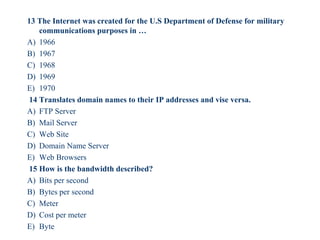 13 The Internet was created for the U.S Department of Defense for military
communications purposes in …
A) 1966
B) 1967
C) 1968
D) 1969
E) 1970
14 Translates domain names to their IP addresses and vise versa.
A) FTP Server
B) Mail Server
C) Web Site
D) Domain Name Server
E) Web Browsers
15 How is the bandwidth described?
A) Bits per second
B) Bytes per second
C) Meter
D) Cost per meter
E) Byte
55
 