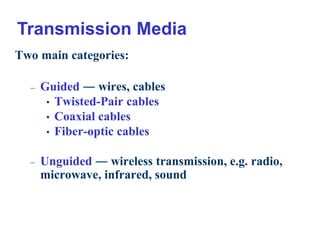 8
Two main categories:
– Guided ― wires, cables
• Twisted-Pair cables
• Coaxial cables
• Fiber-optic cables
– Unguided ― wireless transmission, e.g. radio,
microwave, infrared, sound
Transmission Media
 