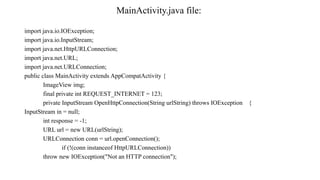 MainActivity.java file:
import java.io.IOException;
import java.io.InputStream;
import java.net.HttpURLConnection;
import java.net.URL;
import java.net.URLConnection;
public class MainActivity extends AppCompatActivity {
ImageView img;
final private int REQUEST_INTERNET = 123;
private InputStream OpenHttpConnection(String urlString) throws IOException {
InputStream in = null;
int response = -1;
URL url = new URL(urlString);
URLConnection conn = url.openConnection();
if (!(conn instanceof HttpURLConnection))
throw new IOException("Not an HTTP connection");
 