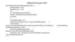 MainActivity.java file:
private Bitmap DownloadImage(String URL) {
Bitmap bitmap = null;
InputStream in = null;
try {
in = OpenHttpConnection(URL);
bitmap = BitmapFactory.decodeStream(in);
in.close();
}
catch (IOException e1) {
Log.d("NetworkingActivity", e1.getLocalizedMessage()); }
return bitmap; }
private class DownloadImageTask extends AsyncTask<String, Void, Bitmap> { protected Bitmap
doInBackground(String... urls) {
return DownloadImage(urls[0]); }
protected void onPostExecute(Bitmap result) {
ImageView img = (ImageView) findViewById(R.id.imageView);
img.setImageBitmap(result);
} }
 